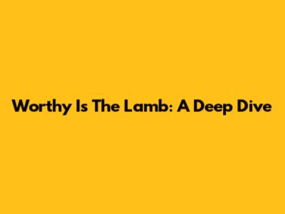 Worthy Is The Lamb: A Deep Dive