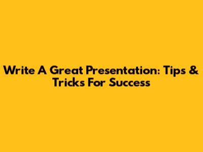 Write A Great Presentation: Tips & Tricks For Success