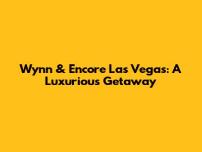 Wynn & Encore Las Vegas: A Luxurious Getaway
