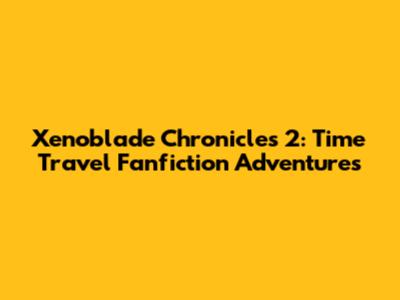Xenoblade Chronicles 2: Time Travel Fanfiction Adventures