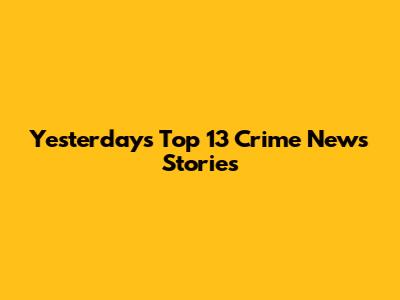 Yesterday's Top 13 Crime News Stories