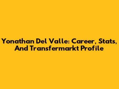 Yonathan Del Valle: Career, Stats, And Transfermarkt Profile