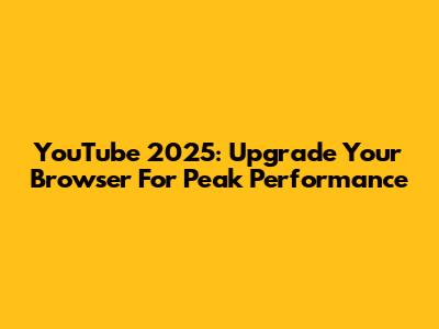 YouTube 2025: Upgrade Your Browser For Peak Performance