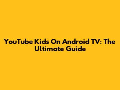 YouTube Kids On Android TV: The Ultimate Guide