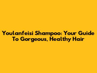Youlanfeisi Shampoo: Your Guide To Gorgeous, Healthy Hair