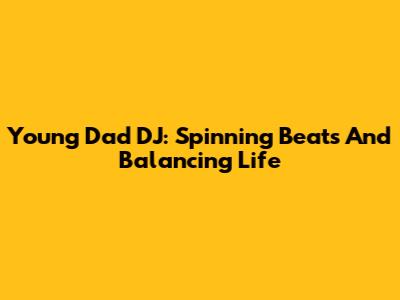 Young Dad DJ: Spinning Beats And Balancing Life