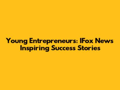 Young Entrepreneurs: IFox News Inspiring Success Stories