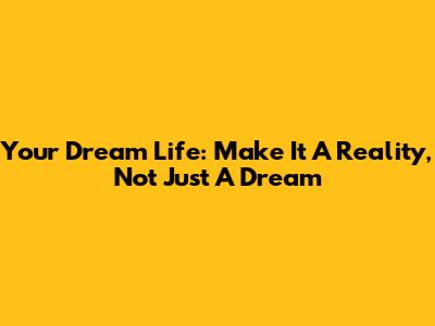 Your Dream Life: Make It A Reality, Not Just A Dream