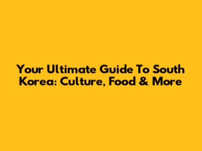 Your Ultimate Guide To South Korea: Culture, Food & More