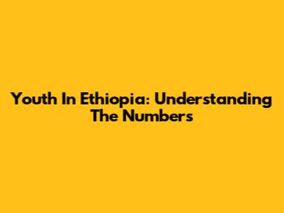 Youth In Ethiopia: Understanding The Numbers