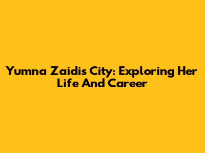Yumna Zaidi's City: Exploring Her Life And Career
