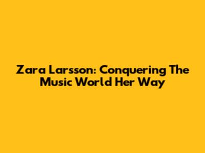 Zara Larsson: Conquering The Music World Her Way