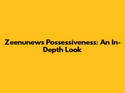 Zeenunew's Possessiveness: An In-Depth Look