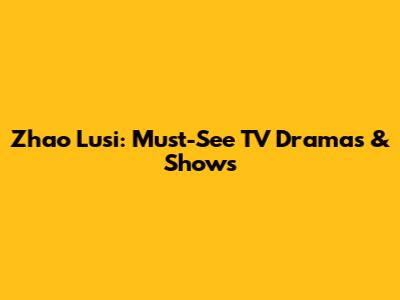 Zhao Lusi: Must-See TV Dramas & Shows