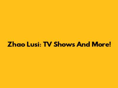 Zhao Lusi: TV Shows And More!