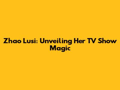 Zhao Lusi: Unveiling Her TV Show Magic