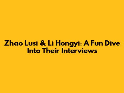 Zhao Lusi & Li Hongyi: A Fun Dive Into Their Interviews