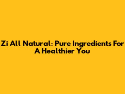 Zi All Natural: Pure Ingredients For A Healthier You