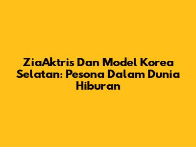 ZiaAktris Dan Model Korea Selatan: Pesona Dalam Dunia Hiburan