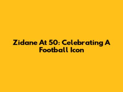 Zidane At 50: Celebrating A Football Icon